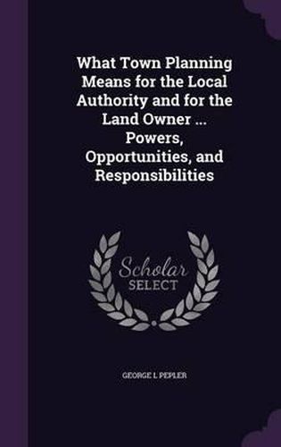 Cover image for What Town Planning Means for the Local Authority and for the Land Owner ... Powers, Opportunities, and Responsibilities