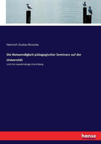 Die Notwendigkeit padagogischer Seminare auf der Universitat: Und ihre zweckmassige Einrichtung