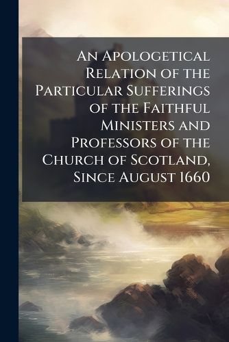 Cover image for An Apologetical Relation of the Particular Sufferings of the Faithful Ministers and Professors of the Church of Scotland, Since August 1660