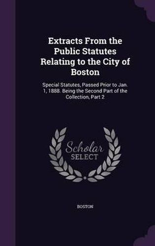 Cover image for Extracts from the Public Statutes Relating to the City of Boston: Special Statutes, Passed Prior to Jan. 1, 1888. Being the Second Part of the Collection, Part 2