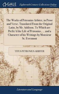 Cover image for The Works of Petronius Arbiter, in Prose and Verse. Translated From the Original Latin, by Mr. Addison. To Which are Prefix'd the Life of Petronius, ... and a Character of his Writings by Monsieur St. Evremont