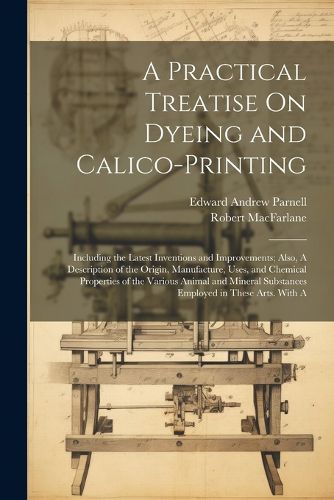 Cover image for A Practical Treatise On Dyeing and Calico-Printing; Including the Latest Inventions and Improvements; Also, A Description of the Origin, Manufacture, Uses, and Chemical Properties of the Various Animal and Mineral Substances Employed in These Arts. With A