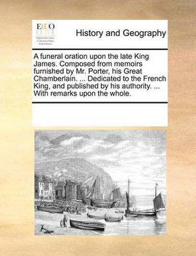 Cover image for A Funeral Oration Upon the Late King James. Composed from Memoirs Furnished by Mr. Porter, His Great Chamberlain. ... Dedicated to the French King, and Published by His Authority. ... with Remarks Upon the Whole.