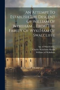 Cover image for An Attempt To Establish The Descent Of William Of Wykeham ... From The Family Of Wykeham Of Swalcliffe