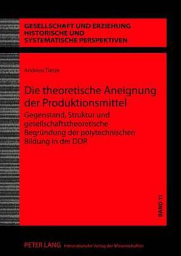 Die Theoretische Aneignung Der Produktionsmittel: Gegenstand, Struktur Und Gesellschaftstheoretische Begruendung Der Polytechnischen Bildung in Der Ddr