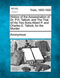 Cover image for History of the Assassination of Dr. P.H. Talbott, and the Trial of His Two Sons Albert P. and Charles E. Talbott, for the Murder