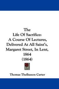Cover image for The Life of Sacrifice: A Course of Lectures, Delivered at All Saint's, Margaret Street, in Lent, 1864 (1864)