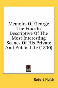 Cover image for Memoirs of George the Fourth: Descriptive of the Most Interesting Scenes of His Private and Public Life (1830)