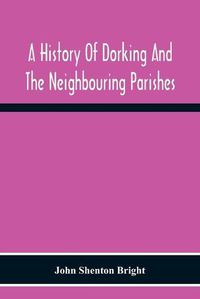 Cover image for A History Of Dorking And The Neighbouring Parishes, With Chapters On The Literary Associations, Flora, Fauna, Geology, Etc., Of The District