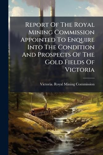 Cover image for Report of the Royal Mining Commission Appointed to Enquire Into the Condition and Prospects of the Gold Fields of Victoria ...