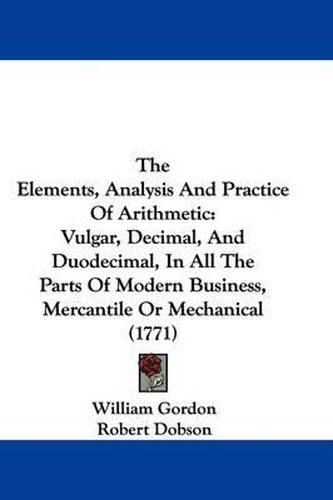 Cover image for The Elements, Analysis And Practice Of Arithmetic: Vulgar, Decimal, And Duodecimal, In All The Parts Of Modern Business, Mercantile Or Mechanical (1771)