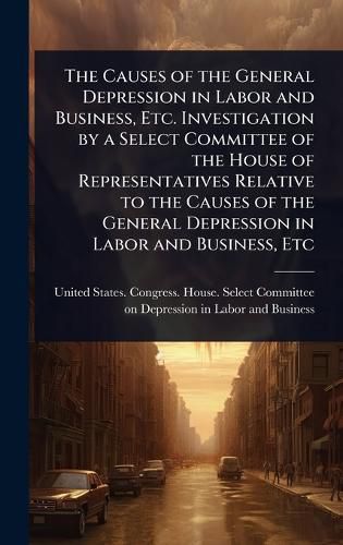 Cover image for The Causes of the General Depression in Labor and Business, Etc. Investigation by a Select Committee of the House of Representatives Relative to the Causes of the General Depression in Labor and Business, Etc