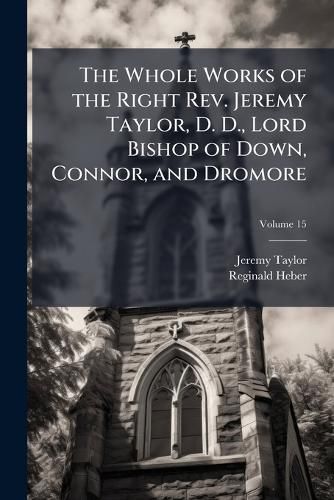 Cover image for The Whole Works of the Right REV. Jeremy Taylor, D. D., Lord Bishop of Down, Connor, and Dromore: With a Life of the Author, and a Critical Examination of His Writings