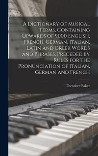 Cover image for A Dictionary of Musical Terms, Containing Upwards of 9000 English, French, German, Italian, Latin and Greek Words and Phrases, Preceded by Rules for the Pronunciation of Italian, German and French