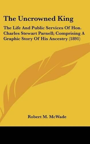 Cover image for The Uncrowned King: The Life and Public Services of Hon. Charles Stewart Parnell; Comprising a Graphic Story of His Ancestry (1891)