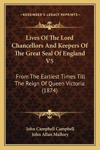 Cover image for Lives of the Lord Chancellors and Keepers of the Great Seal of England V5: From the Earliest Times Till the Reign of Queen Victoria (1874)