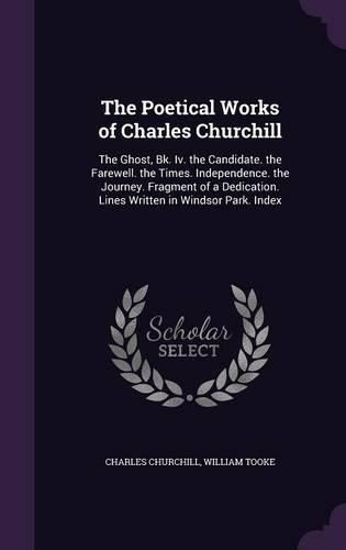 Cover image for The Poetical Works of Charles Churchill: The Ghost, Bk. IV. the Candidate. the Farewell. the Times. Independence. the Journey. Fragment of a Dedication. Lines Written in Windsor Park. Index