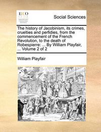 Cover image for The History of Jacobinism, Its Crimes, Cruelties and Perfidies, from the Commencement of the French Revolution, to the Death of Robespierre: By William Playfair, ... Volume 2 of 2