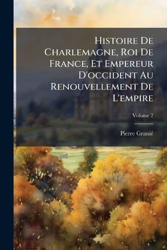 Cover image for Histoire de Charlemagne, Roi de France, Et Empereur D'Occident Au Renouvellement de L'Empire, Volume 2