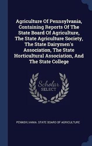 Agriculture of Pennsylvania, Containing Reports of the State Board of Agriculture, the State Agriculture Society, the State Dairymen's Association, the State Horticultural Association, and the State College