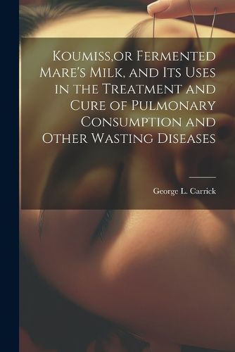 Koumiss, or Fermented Mare's Milk, and Its Uses in the Treatment and Cure of Pulmonary Consumption and Other Wasting Diseases