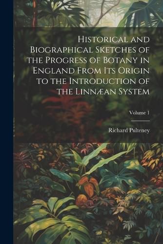 Historical and Biographical Sketches of the Progress of Botany in England From Its Origin to the Introduction of the Linnaean System; Volume 1