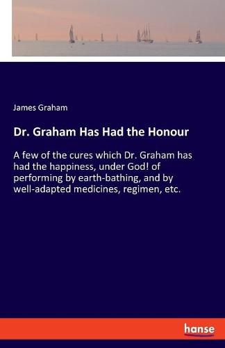 Cover image for Dr. Graham Has Had the Honour: A few of the cures which Dr. Graham has had the happiness, under God! of performing by earth-bathing, and by well-adapted medicines, regimen, etc.