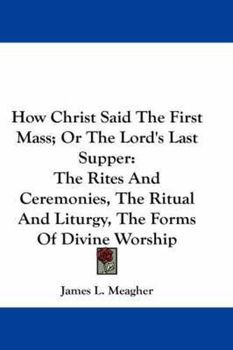 Cover image for How Christ Said the First Mass; Or the Lord's Last Supper: The Rites and Ceremonies, the Ritual and Liturgy, the Forms of Divine Worship