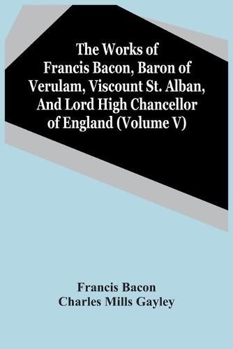 Cover image for The Works Of Francis Bacon, Baron Of Verulam, Viscount St. Alban, And Lord High Chancellor Of England (Volume V)