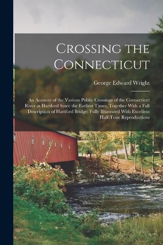 Cover image for Crossing the Connecticut; an Account of the Various Public Crossings of the Connecticut River at Hartford Since the Earliest Times, Together With a Full Description of Hartford Bridge; Fully Illustrated With Excellent Half-tone Reproductions