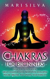 Cover image for Chakras for Beginners: What You Need to Know About Chakra Healing, Meditation, Developing Psychic Abilities, and Opening Your Third Eye