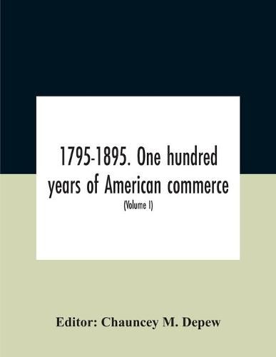 1795-1895. One Hundred Years Of American Commerce; Consisting Of One Hundred Original Articles On Commercial Topics Describing The Practical Development Of The Various Branches Of Trade In The United States Within The Past Century And Showing The Present M