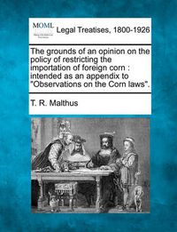 Cover image for The Grounds of an Opinion on the Policy of Restricting the Importation of Foreign Corn: Intended as an Appendix to Observations on the Corn Laws.