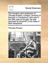 Cover image for The Narrative and Confession of Thomas Powers, a Negro, Formerly of Norwich in Connecticut, Who Was in the 20th Year of His Age. He Was Executed at Haverhill, in the State of New Hampshire