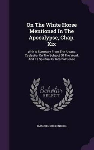 Cover image for On the White Horse Mentioned in the Apocalypse, Chap. XIX: With a Summary from the Arcana Caelestia, on the Subject of the Word, and Its Spiritual or Internal Sense