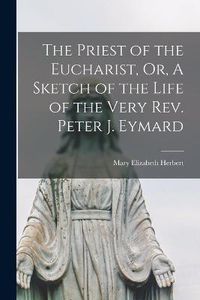 Cover image for The Priest of the Eucharist, Or, A Sketch of the Life of the Very Rev. Peter J. Eymard