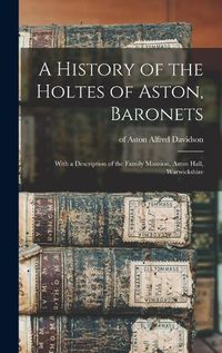 Cover image for A History of the Holtes of Aston, Baronets; With a Description of the Family Mansion, Aston Hall, Warwickshire