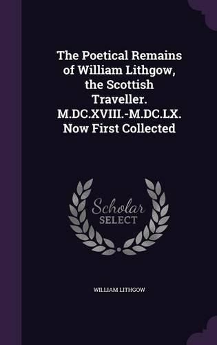 The Poetical Remains of William Lithgow, the Scottish Traveller. M.DC.XVIII.-M.DC.LX. Now First Collected