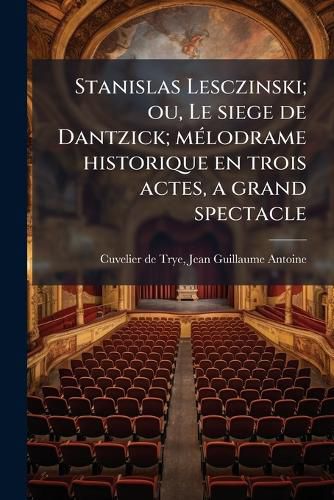 Cover image for Stanislas Lesczinski; Ou, Le Siege de Dantzick; Melodrame Historique En Trois Actes, a Grand Spectacle