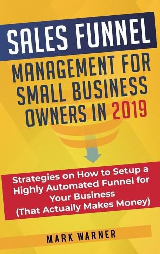 Sales Funnel Management for Small Business Owners: Strategies on How to Setup a Highly Automated Funnel for Your Business (That Actually Makes Money)