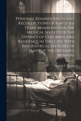 Cover image for Personal Reminiscences and Recollections of Forty-six Years' Membership in the Medical Society of the District of Columbia and Residence in This City, With Biographical Sketches of Many of the Deceased Members