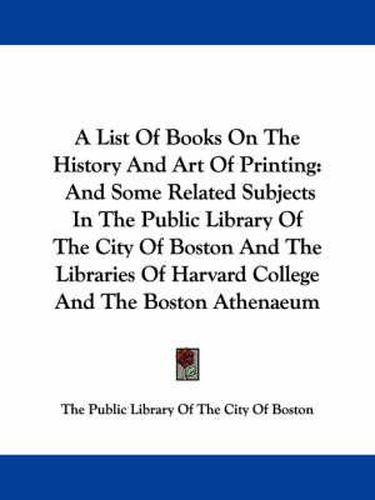 Cover image for A List of Books on the History and Art of Printing: And Some Related Subjects in the Public Library of the City of Boston and the Libraries of Harvard College and the Boston Athenaeum