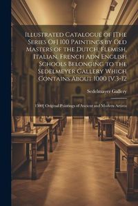 Cover image for Illustrated Catalogue of [The Series Of] 100 Paintings by Old Masters of the Dutch, Flemish, Italian, French Adn English Schools Belonging to the Sedelmeyer Gallery Which Contains About 1000 [V.3-12