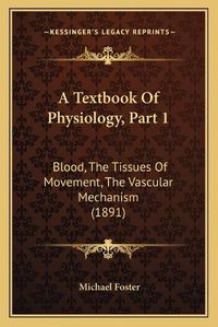 Cover image for A Textbook of Physiology, Part 1 a Textbook of Physiology, Part 1: Blood, the Tissues of Movement, the Vascular Mechanism (1891blood, the Tissues of Movement, the Vascular Mechanism (1891) )