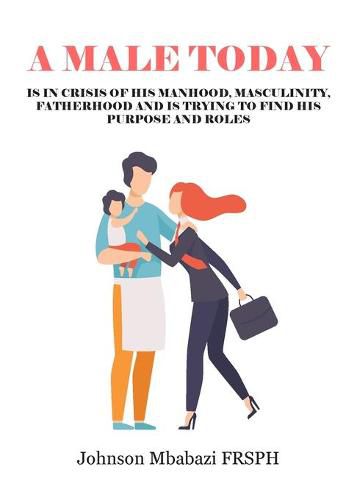 Cover image for A Male Today: is in crisis of his manhood, masculinity, fatherhood and is trying to find his purpose and roles