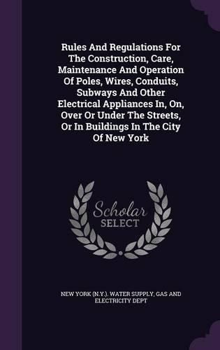 Cover image for Rules and Regulations for the Construction, Care, Maintenance and Operation of Poles, Wires, Conduits, Subways and Other Electrical Appliances In, On, Over or Under the Streets, or in Buildings in the City of New York