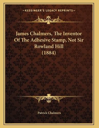 Cover image for James Chalmers, the Inventor of the Adhesive Stamp, Not Sir Rowland Hill (1884)