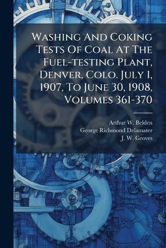 Cover image for Washing And Coking Tests Of Coal At The Fuel-testing Plant, Denver, Colo. July 1, 1907, To June 30, 1908, Volumes 361-370