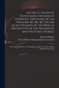 Cover image for Letter to the Right Honourable the Earl of Liverpool, First Lord of the Treasury, &c, &c, &c, on the Licentiousness of the Press, as Destructive of the Monarchy and the Public Morals: and on the Expediency of Changing Certain Laws Which Affect The...