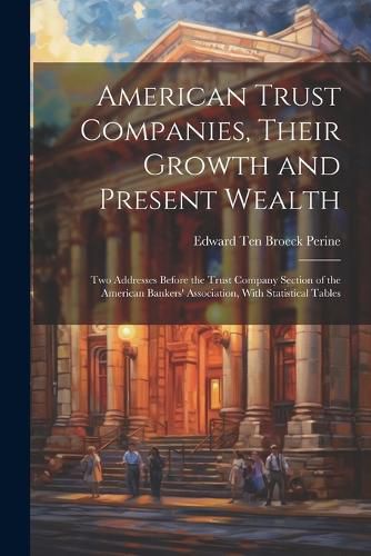 American Trust Companies, Their Growth and Present Wealth; Two Addresses Before the Trust Company Section of the American Bankers' Association, With Statistical Tables